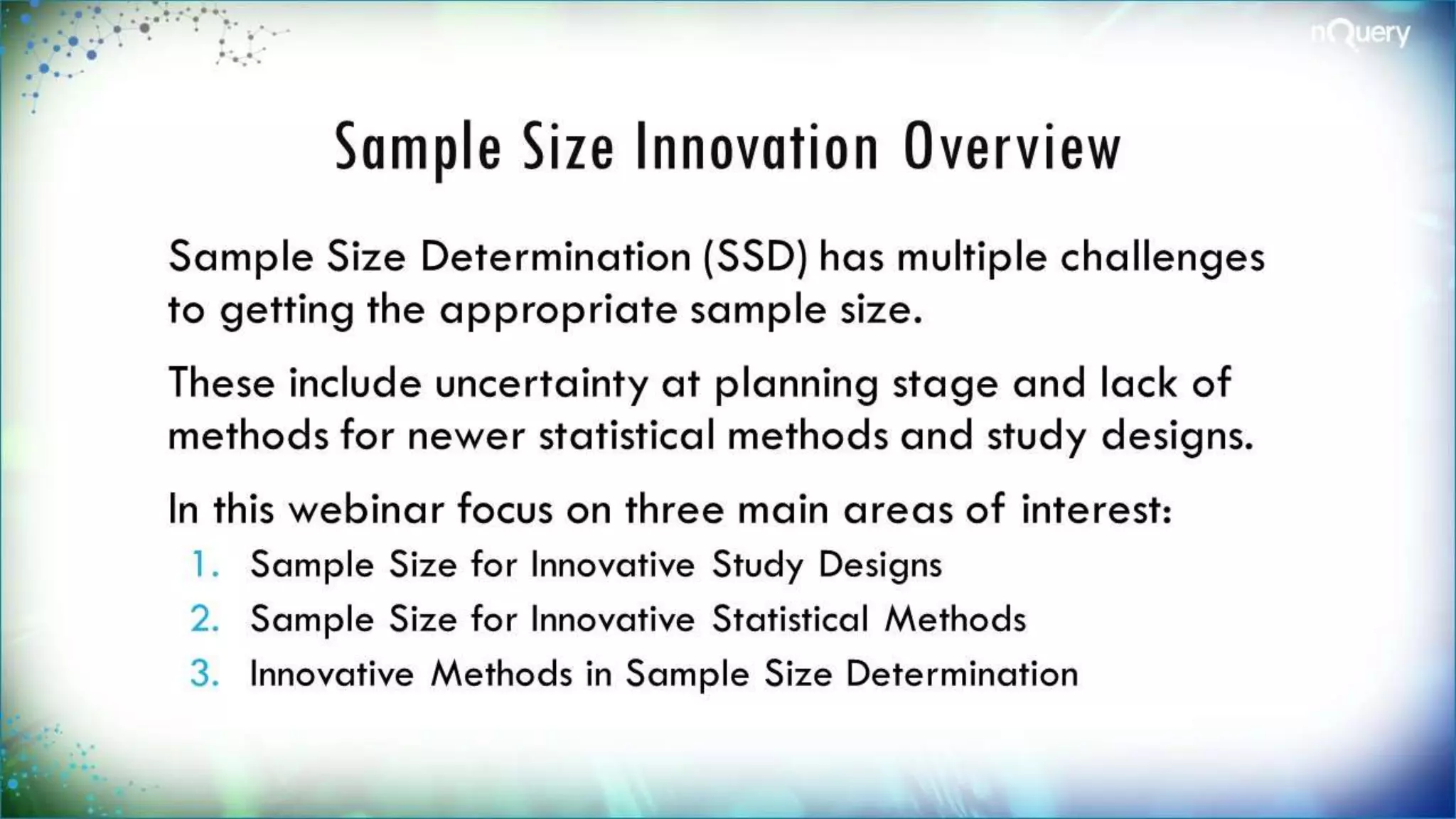 Sample Size Innovation
Overview
Sample Size Determination (SSD) has multiple
challenges to getting the appropriate sample
size.
These include uncertainty at planning stage
and lack of methods for newer statistical
methods and study designs.
In this webinar focus on three main areas of
interest:
1. Sample Size for Innovative Study Designs
2. Sample Size for Innovative Statistical Methods
 