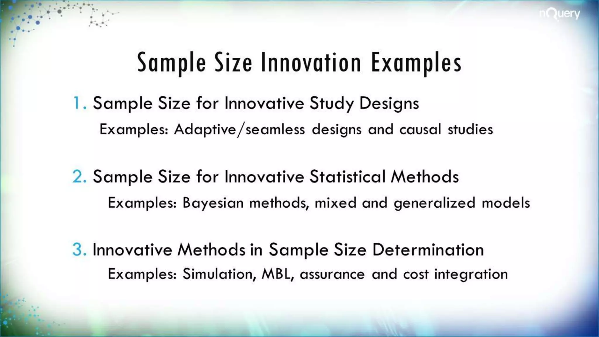 Sample Size Innovation
Examples
1. Sample Size for Innovative Study Designs
Examples: Adaptive/seamless designs and causal
studies
2. Sample Size for Innovative Statistical
Methods
Examples: Bayesian methods, mixed and
generalized models
3. Innovative Methods in Sample Size
Determination
 