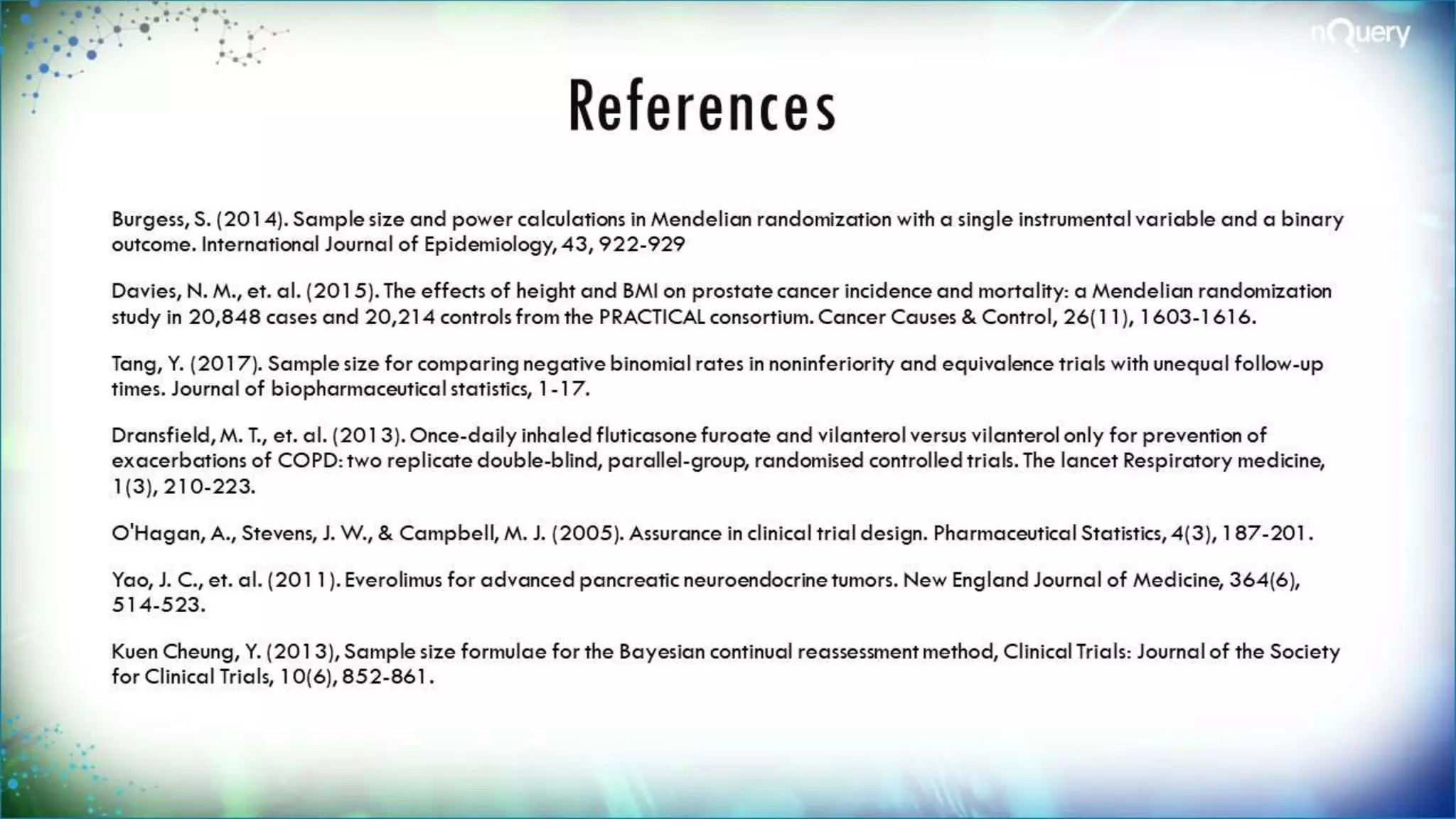 References
Burgess, S. (2014). Sample size and power calculations in Mendelian randomization with a single
instrumental variable and a binary outcome. International Journal of Epidemiology, 43, 922-929
Davies, N. M., et. al. (2015). The effects of height and BMI on prostate cancer incidence and mortality: a
Mendelian randomization study in 20,848 cases and 20,214 controls from the PRACTICAL consortium.
Cancer Causes & Control, 26(11), 1603-1616.
Tang, Y. (2017). Sample size for comparing negative binomial rates in noninferiority and equivalence trials
with unequal follow-up times. Journal of biopharmaceutical statistics, 1-17.
Dransfield, M. T., et. al. (2013). Once-daily inhaled fluticasone furoate and vilanterol versus vilanterol only
for prevention of exacerbations of COPD: two replicate double-blind, parallel-group, randomised
controlled trials. The lancet Respiratory medicine, 1(3), 210-223.
O'Hagan, A., Stevens, J. W., & Campbell, M. J. (2005). Assurance in clinical trial design. Pharmaceutical
Statistics, 4(3), 187-201.
Yao, J. C., et. al. (2011). Everolimus for advanced pancreatic neuroendocrine tumors. New England Journal
of Medicine, 364(6), 514-523.
Kuen Cheung, Y. (2013), Sample size formulae for the Bayesian continual reassessment method, Clinical
Trials: Journal of the Society for Clinical Trials, 10(6), 852-861.
 