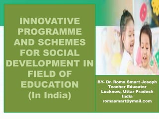 INNOVATIVE
PROGRAMME
AND SCHEMES
FOR SOCIAL
DEVELOPMENT IN
FIELD OF
EDUCATION
(In India)
BY- Dr. Roma Smart Joseph
Teacher Educator
Lucknow, Uttar Pradesh
India
romasmart@ymail.com
 