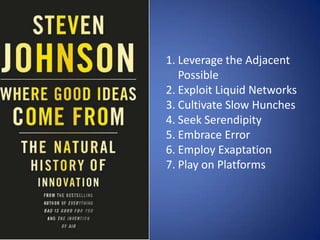 1. Leverage the Adjacent
   Possible
2. Exploit Liquid Networks
3. Cultivate Slow Hunches
4. Seek Serendipity
5. Embrace Error
6. Employ Exaptation
7. Play on Platforms
 