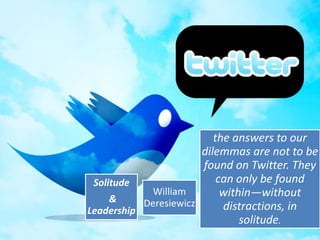 the answers to our
                       dilemmas are not to be
                       found on Twitter. They
 Solitude                  can only be found
             William        within—without
     &     Deresiewicz
Leadership                  distractions, in
                                solitude.
 