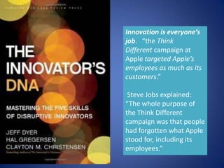 Innovation is everyone’s
job. “the Think
Different campaign at
Apple targeted Apple’s
employees as much as its
customers.”

 Steve Jobs explained:
“The whole purpose of
the Think Different
campaign was that people
had forgotten what Apple
stood for, including its
employees.”
 