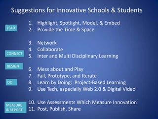 Suggestions for Innovative Schools & Students
           1. Highlight, Spotlight, Model, & Embed
LEAD
           2. Provide the Time & Space

           3. Network
           4. Collaborate
CONNECT
           5. Inter and Multi Disciplinary Learning
DESIGN
           6.   Mess about and Play
           7.   Fail, Prototype, and Iterate
DO         8.   Learn by Doing: Project-Based Learning
           9.   Use Tech, especially Web 2.0 & Digital Video

MEASURE
           10. Use Assessments Which Measure Innovation
& REPORT   11. Post, Publish, Share
 