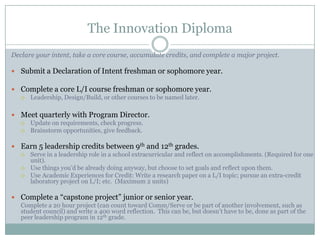 The Innovation Diploma
Declare your intent, take a core course, accumulate credits, and complete a major project.

 Submit a Declaration of Intent freshman or sophomore year.

 Complete a core L/I course freshman or sophomore year.
   Leadership, Design/Build, or other courses to be named later.



 Meet quarterly with Program Director.
   Update on requirements, check progress.
   Brainstorm opportunities, give feedback.


 Earn 5 leadership credits between 9th and 12th grades.
   Serve in a leadership role in a school extracurricular and reflect on accomplishments. (Required for one
    unit).
   Use things you’d be already doing anyway, but choose to set goals and reflect upon them.
   Use Academic Experiences for Credit: Write a research paper on a L/I topic; pursue an extra-credit
    laboratory project on L/I; etc. (Maximum 2 units)

 Complete a “capstone project” junior or senior year.
  Complete a 20 hour project (can count toward Comm/Serve or be part of another involvement, such as
  student council) and write a 400 word reflection. This can be, but doesn’t have to be, done as part of the
  peer leadership program in 12th grade.
 