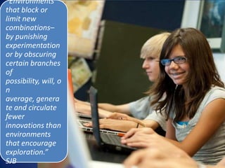 “Environments
that block or
limit new
combinations–
by punishing
experimentation
or by obscuring
certain branches
of
possibility, will, o
n
average, genera
te and circulate
fewer
innovations than
environments
that encourage
exploration.”
SJB
 