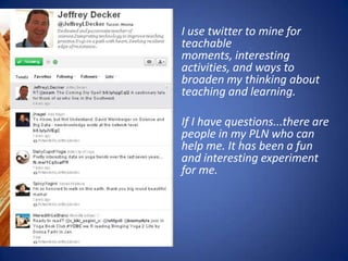 I use twitter to mine for
teachable
moments, interesting
activities, and ways to
broaden my thinking about
teaching and learning.

If I have questions...there are
people in my PLN who can
help me. It has been a fun
and interesting experiment
for me.
 