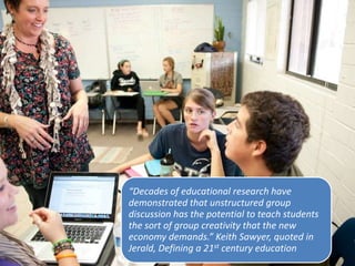 “Decades of educational research have
demonstrated that unstructured group
discussion has the potential to teach students
the sort of group creativity that the new
economy demands.” Keith Sawyer, quoted in
Jerald, Defining a 21st century education
 