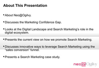 About This Presentation
 About Neo@Ogilvy.
 Discusses the Marketing Confidence Gap.
 Looks at the Digital Landscape and Search Marketing’s role in the
digital ecosystem.
 Presents the current view on how we promote Search Marketing.
 Discusses innovative ways to leverage Search Marketing using the
“sales conversion” funnel.
 Presents a Search Marketing case study.

 