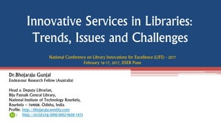 Innovative Services in Libraries:
Trends, Issues and Challenges
Dr.Bhojaraju Gunjal
Endeavour Research Fellow (Australia)
Head & Deputy Librarian,
Biju Patnaik Central Library,
National Institute of Technology Rourkela,
Rourkela – 769008. Odisha, India.
Profile: http://bhojaraju.weebly.com
: http://orcid.org/0000-0002-9658-1473
National Conference on Library Innovations for Excellence (LIFE) - 2017
February 16-17, 2017, IISER Pune
 