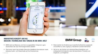 INNOVATIVES KONZEPT AM PoS: 
iBEACON-TECHNOLOGIE HÄLT EINZUG IN DIE BMW-WELT
! BMW setzt auf iBeacons und hat an ausgewählten Hotspots in ganz
Deutschland die neue Technologie bereits etabliert
! Dank einer neuen App erhalten Besucher detaillierte Informationen sowie
exklusive Audio- und Videoinhalte auf ihre Smartphones
© www.twt.de
! Diese werden bei Annäherung an spezifische Bereiche ausgespielt
und eröffnen so den Zugang zu interaktiven Content-Elementen
! Ziel ist es, den Nutzern ein intensives Besuchererlebnis und
umfassende Informationen über die beworbenen Produkte und
Angebote zu ermöglichen
 