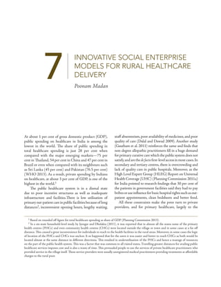 7 INNOVATIVE SOCIAL ENTERPRISE 
MODELS FOR RURAL HEALTHCARE 
DELIVERY 
Poonam Madan 
At about 1 per cent of gross domestic product (GDP), 
public spending on healthcare in India is among the 
lowest in the world. The share of public spending in 
total healthcare spending is just 28 per cent when 
compared with the major emerging markets—75 per 
cent in Thailand, 54 per cent in China and 47 per cent in 
Brazil or even when compared with its neighbours such 
as Sri Lanka (45 per cent) and Pakistan (76.5 per cent) 
(WHO 2013). As a result, private spending by Indians 
on healthcare, at about 3 per cent of GDP, is one of the 
highest in the world.1 
The public healthcare system is in a dismal state 
due to poor incentive structures as well as inadequate 
infrastructure and facilities.There is low utilisation of 
primary out-patient care in public facilities because of long 
distances2, inconvenient opening hours, lengthy waiting, 
staff absenteeism, poor availability of medicines, and poor 
quality of care (Dalal and Dawad 2009). Another study 
(Gautham et al. 2011) reinforces the same and finds that 
non-degree allopathic practitioners fill in a huge demand 
for primary curative care which the public system does not 
satisfy, and are the de facto first-level access in most cases. In 
secondary and tertiary centres, there is overcrowding and 
lack of quality care in public hospitals. Moreover, as the 
High Level Expert Group (HLEG) Report on Universal 
Health Coverage (UHC) (Planning Commission 2011a) 
for India pointed to research findings that 30 per cent of 
the patients in government facilities said they had to pay 
bribes or use influence for basic hospital rights such as out-patient 
appointments, clean bedsheets and better food. 
All these constraints make the poor turn to private 
providers, and for primary healthcare, largely to the 
1 Based on rounded off figure for total healthcare spending as share of GDP (Planning Commission 2013). 
2 In a six-state household-level study by Iyengar and Dholakia (2011), it was reported that in almost all the states some of the primary 
health centres (PHCs) and even community health centres (CHCs) were located outside the village or town and in some cases at a far off 
distance. This caused a great inconvenience for individuals to reach to the health facilities in the rural areas. Moreover, in some cases the logic 
of location of the PHCs and CHCs was unclear. It so happened that for the users it was easier and better to reach CHCs as both would be 
located almost at the same distance in different directions. This resulted in underutilisation of the PHCs and hence a wastage of resources 
on the part of the public health system. This was a factor that was common to all visited states. Travelling greater distances for availing public 
healthcare services imposes cost and is also a waste of time. This persuaded people to use the services of private healthcare practitioners who 
provided service in the village itself. These service providers were usually unregistered medical practitioners providing treatments at affordable 
charges to the rural poor. 
 