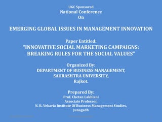 UGC Sponsored

National Conference
On

EMERGING GLOBAL ISSUES IN MANAGEMENT INNOVATION
Paper Entitled:

“INNOVATIVE SOCIAL MARKETING CAMPAIGNS:
BREAKING RULES FOR THE SOCIAL VALUES”
Organized By:
DEPARTMENT OF BUSINESS MANAGEMENT,
SAURASHTRA UNIVERSITY,
Rajkot.
Prepared By:
Prof. Chetan Lakhlani
Associate Professor,
N. R. Vekaria Institute Of Business Management Studies,
Junagadh
3/3/2014 9:52:34 PM

Prof. Chetan Lakhlani

1

 