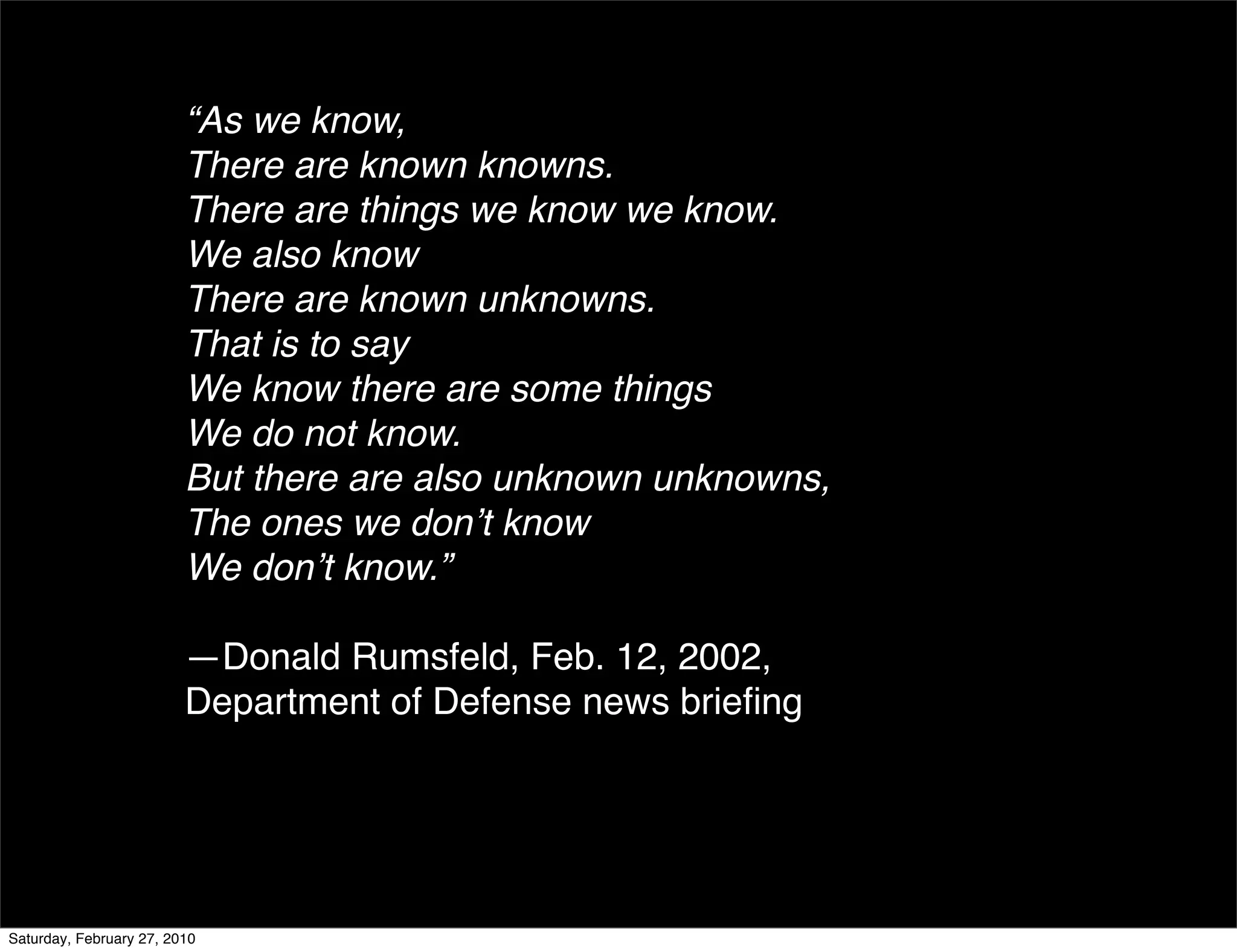 “As we know, 
                         There are known knowns. 
                         There are things we know we know. 
                         We also know 
                         There are known unknowns. 
                         That is to say 
                         We know there are some things 
                         We do not know. 
                         But there are also unknown unknowns, 
                         The ones we donʼt know 
                         We donʼt know.”

                         —Donald Rumsfeld, Feb. 12, 2002,
                         Department of Defense news brieﬁng




Saturday, February 27, 2010
 