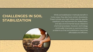 While soil stabilization methods benefit in
many ways, they also have certain drawbacks.
These include very high initial costs for specific
stabilizers, the requirement for skilled labor,
and also environmental issues related to
chemical processes. However, technology
continually improves to overcome these
problems so that soil stabilization becomes
affordable and efficient.
CHALLENGES IN SOIL
STABILIZATION
 
