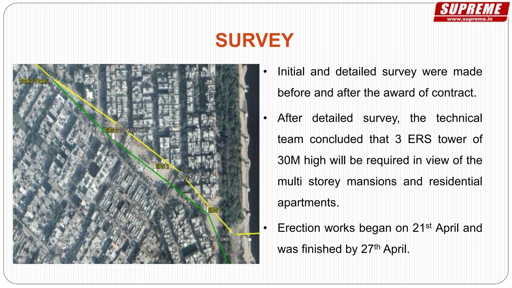 • Initial and detailed survey were made
before and after the award of contract.
• After detailed survey, the technical
team concluded that 3 ERS tower of
30M high will be required in view of the
multi storey mansions and residential
apartments.
• Erection works began on 21st April and
was finished by 27th April.
SURVEY
 