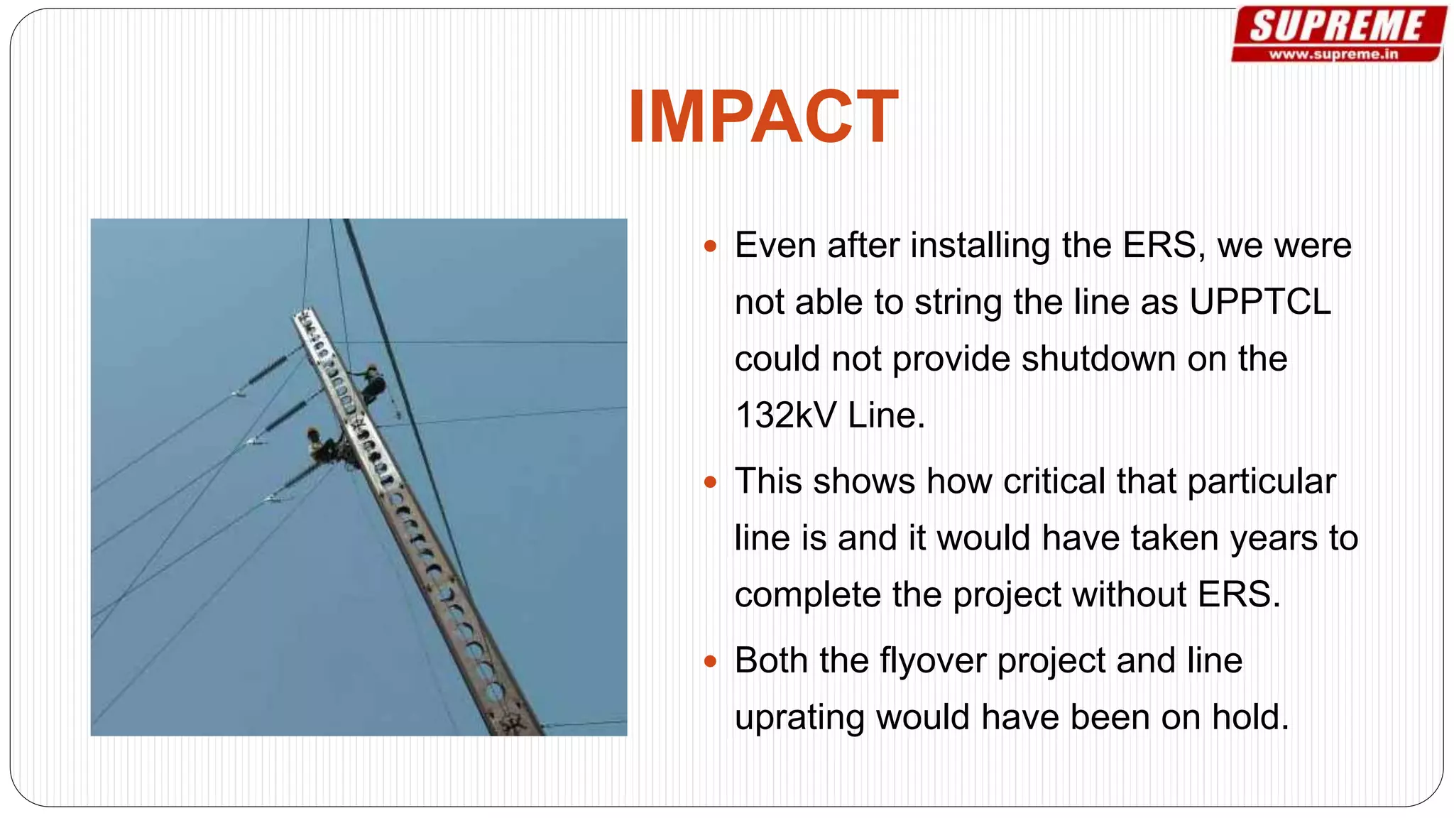  Even after installing the ERS, we were
not able to string the line as UPPTCL
could not provide shutdown on the
132kV Line.
 This shows how critical that particular
line is and it would have taken years to
complete the project without ERS.
 Both the flyover project and line
uprating would have been on hold.
IMPACT
 