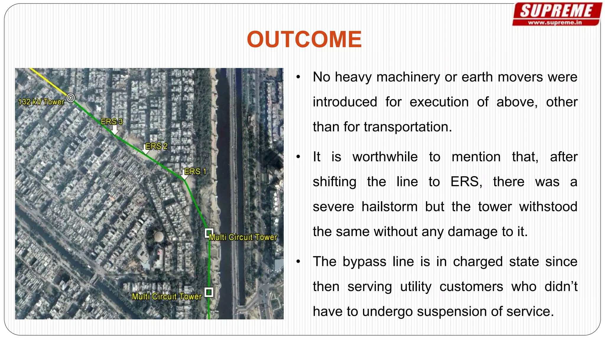 • No heavy machinery or earth movers were
introduced for execution of above, other
than for transportation.
• It is worthwhile to mention that, after
shifting the line to ERS, there was a
severe hailstorm but the tower withstood
the same without any damage to it.
• The bypass line is in charged state since
then serving utility customers who didn’t
have to undergo suspension of service.
OUTCOME
 