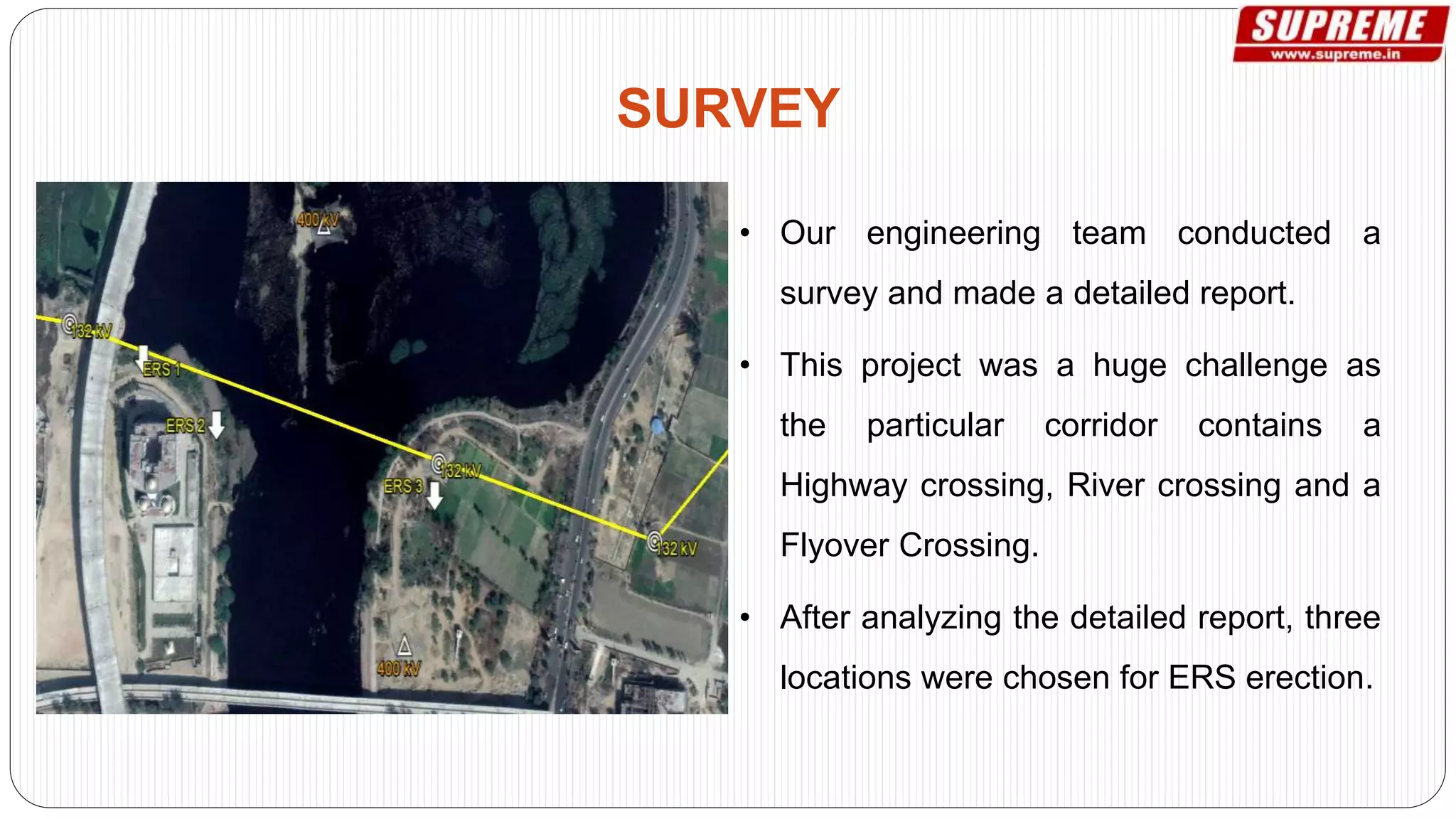 • Our engineering team conducted a
survey and made a detailed report.
• This project was a huge challenge as
the particular corridor contains a
Highway crossing, River crossing and a
Flyover Crossing.
• After analyzing the detailed report, three
locations were chosen for ERS erection.
SURVEY
 