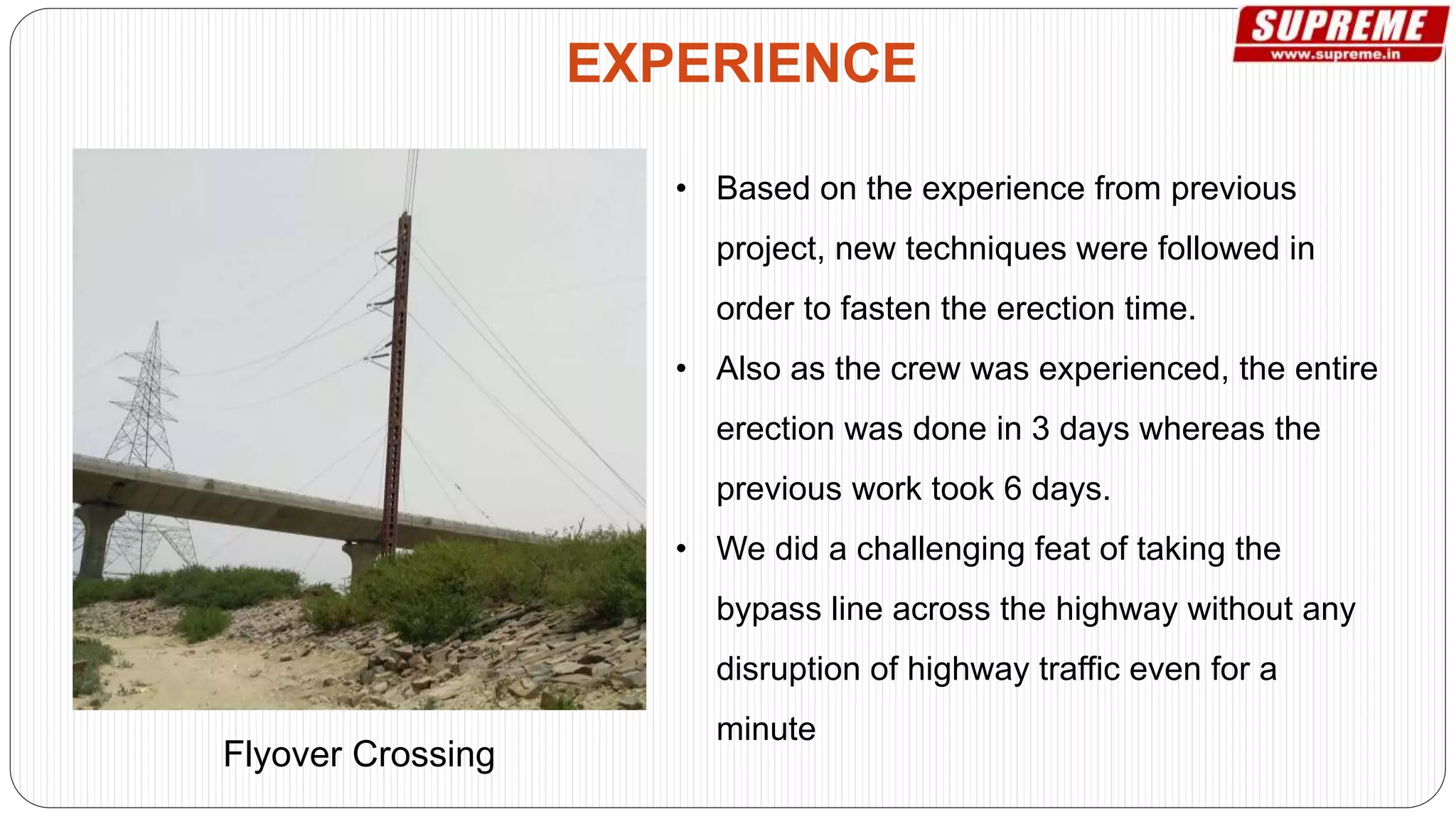 • Based on the experience from previous
project, new techniques were followed in
order to fasten the erection time.
• Also as the crew was experienced, the entire
erection was done in 3 days whereas the
previous work took 6 days.
• We did a challenging feat of taking the
bypass line across the highway without any
disruption of highway traffic even for a
minute
EXPERIENCE
Flyover Crossing
 