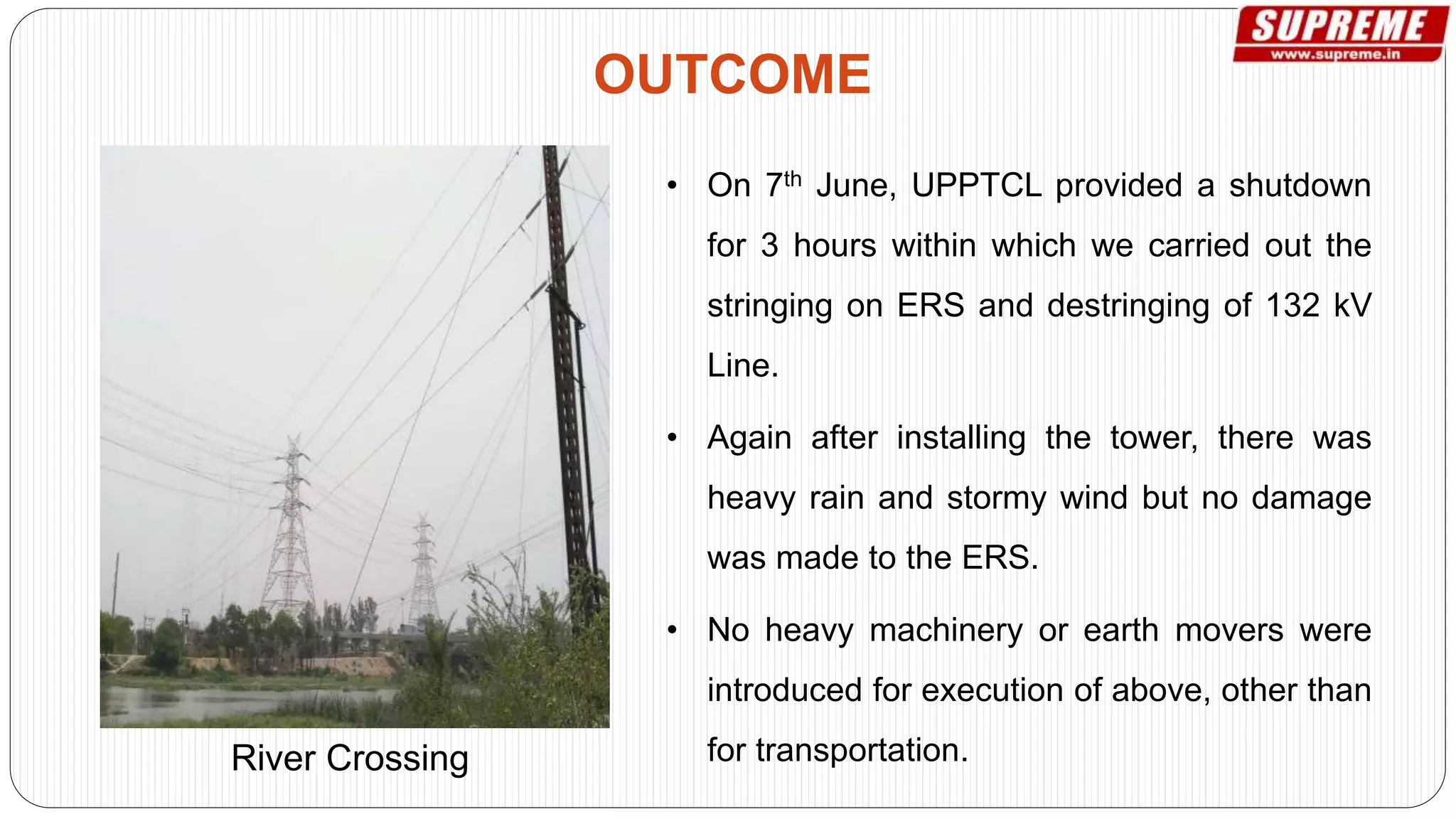 • On 7th June, UPPTCL provided a shutdown
for 3 hours within which we carried out the
stringing on ERS and destringing of 132 kV
Line.
• Again after installing the tower, there was
heavy rain and stormy wind but no damage
was made to the ERS.
• No heavy machinery or earth movers were
introduced for execution of above, other than
for transportation.
OUTCOME
River Crossing
 