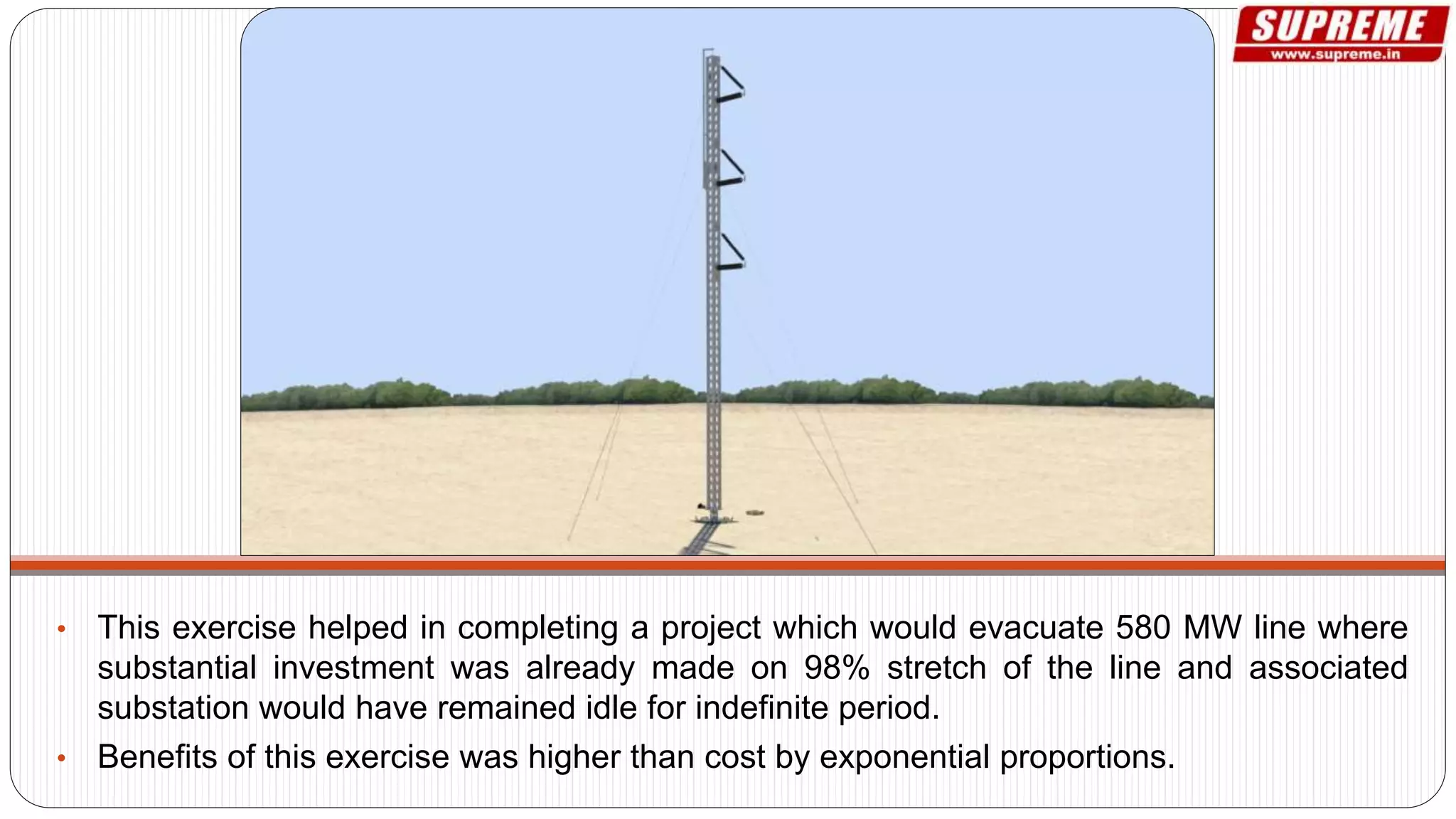 • This exercise helped in completing a project which would evacuate 580 MW line where
substantial investment was already made on 98% stretch of the line and associated
substation would have remained idle for indefinite period.
• Benefits of this exercise was higher than cost by exponential proportions.
 