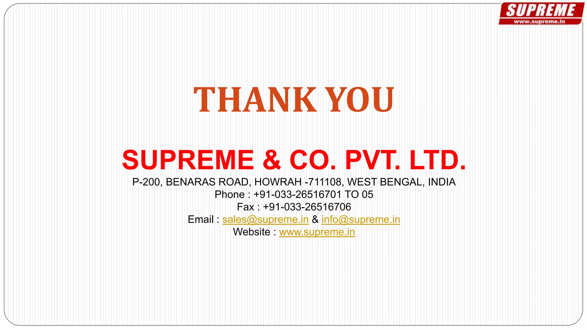 THANK YOU
SUPREME & CO. PVT. LTD.
P-200, BENARAS ROAD, HOWRAH -711108, WEST BENGAL, INDIA
Phone : +91-033-26516701 TO 05
Fax : +91-033-26516706
Email : sales@supreme.in & info@supreme.in
Website : www.supreme.in
 
