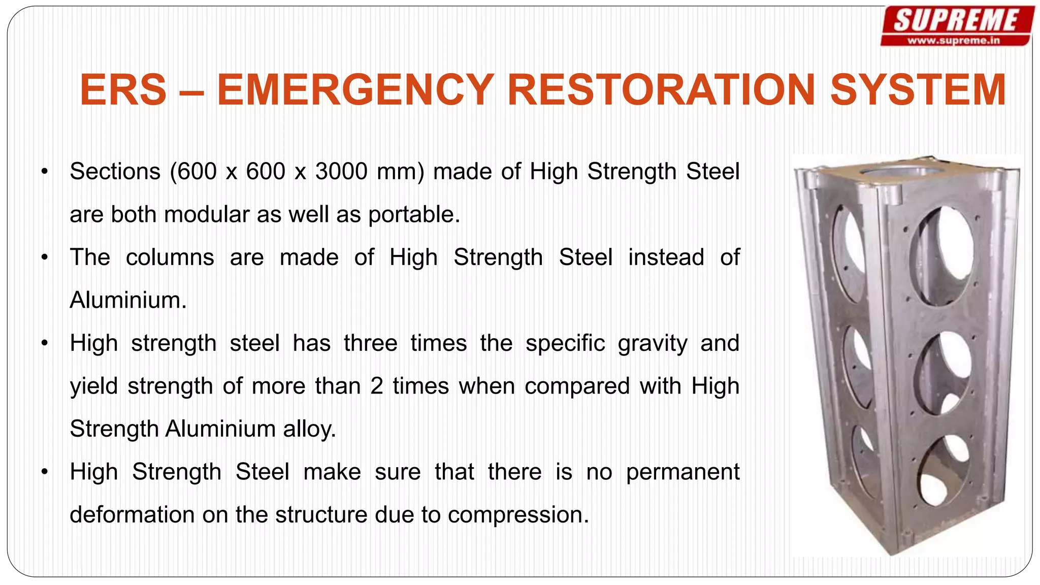 • Sections (600 x 600 x 3000 mm) made of High Strength Steel
are both modular as well as portable.
• The columns are made of High Strength Steel instead of
Aluminium.
• High strength steel has three times the specific gravity and
yield strength of more than 2 times when compared with High
Strength Aluminium alloy.
• High Strength Steel make sure that there is no permanent
deformation on the structure due to compression.
ERS – EMERGENCY RESTORATION SYSTEM
 