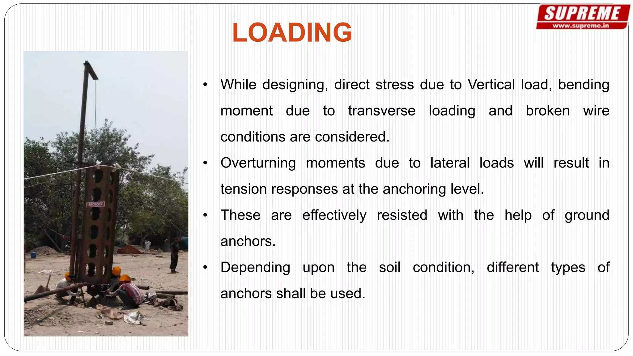 • While designing, direct stress due to Vertical load, bending
moment due to transverse loading and broken wire
conditions are considered.
• Overturning moments due to lateral loads will result in
tension responses at the anchoring level.
• These are effectively resisted with the help of ground
anchors.
• Depending upon the soil condition, different types of
anchors shall be used.
LOADING
 