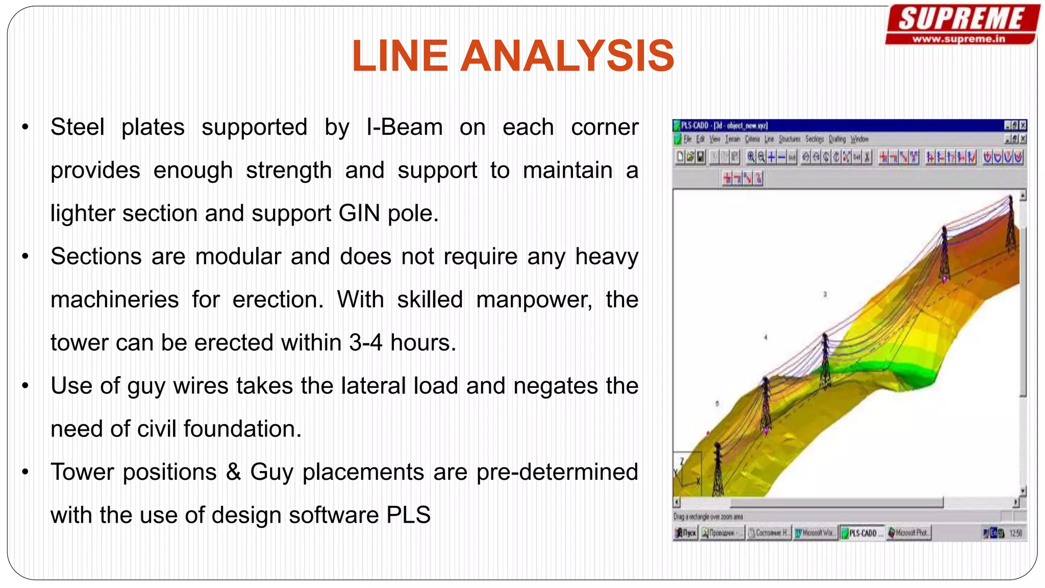 • Steel plates supported by I-Beam on each corner
provides enough strength and support to maintain a
lighter section and support GIN pole.
• Sections are modular and does not require any heavy
machineries for erection. With skilled manpower, the
tower can be erected within 3-4 hours.
• Use of guy wires takes the lateral load and negates the
need of civil foundation.
• Tower positions & Guy placements are pre-determined
with the use of design software PLS
LINE ANALYSIS
 
