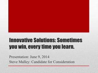 Innovative Solutions: Sometimes
you win, every time you learn.
Presentation: June 9, 2014
Steve Malley: Candidate for Consideration
 