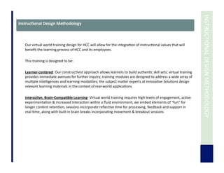  	
  INSTRUCTIONAL	
  DESIGN	
  METHODOLOGY	
  
Instruc3onal	
  Design	
  Methodology	
  
Our	
  virtual	
  world	
  training	
  design	
  for	
  HCC	
  will	
  allow	
  for	
  the	
  integra7on	
  of	
  instruc7onal	
  values	
  that	
  will	
  
beneﬁt	
  the	
  learning	
  process	
  of	
  HCC	
  and	
  its	
  employees.	
  
This	
  training	
  is	
  designed	
  to	
  be:	
  
	
  	
  	
  	
  	
  	
  	
  	
  	
  	
  	
  	
  	
  
Learner-­‐centered:	
  Our	
  construc7vist	
  approach	
  allows	
  learners	
  to	
  build	
  authen7c	
  skill	
  sets;	
  virtual	
  training	
  
provides	
  immediate	
  avenues	
  for	
  further	
  inquiry;	
  training	
  modules	
  are	
  designed	
  to	
  address	
  a	
  wide	
  array	
  of	
  
mul7ple	
  intelligences	
  and	
  learning	
  modali7es;	
  the	
  subject	
  maUer	
  experts	
  at	
  Innova7ve	
  Solu7ons	
  design	
  
relevant	
  learning	
  materials	
  in	
  the	
  context	
  of	
  real-­‐world	
  applica7ons	
  	
  	
  
	
  	
  
Interac3ve,	
  Brain-­‐Compa3ble	
  Learning:	
  Virtual	
  world	
  training	
  requires	
  high	
  levels	
  of	
  engagement,	
  ac7ve	
  
experimenta7on	
  &	
  increased	
  interac7on	
  within	
  a	
  ﬂuid	
  environment;	
  we	
  embed	
  elements	
  of	
  "fun"	
  for	
  
longer	
  content	
  reten7on;	
  sessions	
  incorporate	
  reﬂec7ve	
  7me	
  for	
  processing,	
  feedback	
  and	
  support	
  in	
  
real-­‐7me,	
  along	
  with	
  built-­‐in	
  brain	
  breaks	
  incorpora7ng	
  movement	
  &	
  breakout	
  sessions	
  
	
  	
  
	
  	
  
 