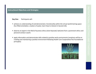  	
  INSTRUCTIONAL	
  OBJECTIVES	
  AND	
  STRATEGIES	
  
Instruc3onal	
  Objec3ves	
  and	
  Strategies	
  
Day	
  One:	
   	
  Par7cipants	
  will:	
  
	
  	
  
  achieve	
  an	
  understanding	
  of	
  and	
  demonstrate	
  a	
  func7onality	
  within	
  the	
  virtual	
  world	
  training	
  space	
  
(fun-­‐ﬁlled	
  orienta7on;	
  creation	
  of	
  avatar;	
  learn	
  how	
  to	
  interact	
  in	
  Second	
  Life)	
  	
  	
  
  observe	
  an	
  expert	
  in	
  the	
  ﬁeld	
  of	
  business	
  ethics	
  (short	
  keynote/	
  welcome	
  from	
  a	
  prominent	
  ethics	
  and	
  
personal	
  conduct	
  coach)	
  
  apply	
  informa7on	
  and	
  demonstrate	
  skills	
  related	
  to	
  posi7ve	
  work	
  environments	
  (emphasis	
  will	
  be	
  on	
  
crea7ng	
  and	
  maintaining	
  a	
  posi7ve	
  environment	
  following	
  Health	
  Care	
  Coopera7ves	
  ﬁve	
  founda7onal	
  
principles)	
  
 