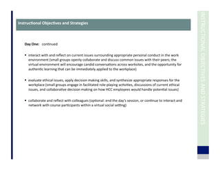 INSTRUCTIONAL	
  OBJECTIVES	
  AND	
  STRATEGIES	
  
Day	
  One:	
  	
  	
  con7nued	
  
  interact	
  with	
  and	
  reﬂect	
  on	
  current	
  issues	
  surrounding	
  appropriate	
  personal	
  conduct	
  in	
  the	
  work	
  
environment	
  (small	
  groups	
  openly	
  collaborate	
  and	
  discuss	
  common	
  issues	
  with	
  their	
  peers;	
  the	
  
virtual	
  environment	
  will	
  encourage	
  candid	
  conversa7ons	
  across	
  worksites,	
  and	
  the	
  opportunity	
  for	
  
authen7c	
  learning	
  that	
  can	
  be	
  immediately	
  applied	
  to	
  the	
  workplace)	
  
  evaluate	
  ethical	
  issues,	
  apply	
  decision	
  making	
  skills,	
  and	
  synthesize	
  appropriate	
  responses	
  for	
  the	
  
workplace	
  (small	
  groups	
  engage	
  in	
  facilitated	
  role-­‐playing	
  ac7vi7es,	
  discussions	
  of	
  current	
  ethical	
  
issues,	
  and	
  collabora7ve	
  decision	
  making	
  on	
  how	
  HCC	
  employees	
  would	
  handle	
  poten7al	
  issues)	
  
  collaborate	
  and	
  reﬂect	
  with	
  colleagues	
  (op7onal:	
  end	
  the	
  day’s	
  session,	
  or	
  con7nue	
  to	
  interact	
  and	
  
network	
  with	
  course	
  par7cipants	
  within	
  a	
  virtual	
  social	
  setng)	
  
Instruc3onal	
  Objec3ves	
  and	
  Strategies	
  
 