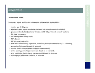  	
  ANALYSIS	
  OF	
  NEEDS	
  
Analysis	
  of	
  Needs	
  
Target	
  Learner	
  Proﬁle	
  
Preliminary	
  learner	
  analysis	
  data	
  indicates	
  the	
  following	
  HCC	
  demographics:	
  
	
  	
  
  median	
  age:	
  30-­‐35	
  years	
  
  experience	
  level:	
  senior	
  to	
  mid-­‐level	
  managers	
  (Bachelors	
  and	
  Masters	
  degrees)	
  
  geographic	
  distribu7on	
  (loca7ons/	
  7me	
  zones):	
  60-­‐100	
  par7cipants	
  across	
  8	
  loca7ons	
  
  EST:	
  New	
  York,	
  Atlanta	
  
  CST:	
  Chicago,	
  Kansas	
  City,	
  Dallas	
  
  MST:	
  Denver	
  	
  
  PST:	
  Phoenix,	
  Los	
  Angeles	
  
  tech	
  skills:	
  online	
  training	
  experience,	
  no	
  learning	
  management	
  system	
  use,	
  1:1	
  compu7ng	
  
  percep7ons/attudes	
  (Needs	
  to	
  be	
  assessed)	
  
  posi7ve	
  prior	
  training	
  experiences	
  (Needs	
  to	
  be	
  assessed)	
  
  online	
  learning/	
  virtual	
  type	
  experiences	
  (Needs	
  to	
  be	
  assessed)	
  
  prior	
  knowledge	
  of	
  ethics/asset	
  management	
  (Needs	
  to	
  be	
  assessed)	
  
  learning	
  style	
  preferences	
  (Needs	
  to	
  be	
  assessed)	
  
 