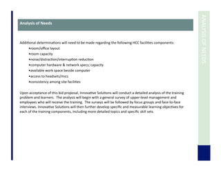  	
  ANALYSIS	
  OF	
  NEEDS	
  
Analysis	
  of	
  Needs	
  
Addi7onal	
  determina7ons	
  will	
  need	
  to	
  be	
  made	
  regarding	
  the	
  following	
  HCC	
  facili7es	
  components:	
  
• room/oﬃce	
  layout	
  
• room	
  capacity	
  
• noise/distrac7on/interrup7on	
  reduc7on	
  
• computer	
  hardware	
  &	
  network	
  specs;	
  capacity	
  
• available	
  work	
  space	
  beside	
  computer	
  
• access	
  to	
  headsets/mics	
  
• consistency	
  among	
  site	
  facili7es	
  
	
  	
  	
  
Upon	
  acceptance	
  of	
  this	
  bid	
  proposal,	
  Innova7ve	
  Solu7ons	
  will	
  conduct	
  a	
  detailed	
  analysis	
  of	
  the	
  training	
  
problem	
  and	
  learners.	
  	
  The	
  analysis	
  will	
  begin	
  with	
  a	
  general	
  survey	
  of	
  upper-­‐level	
  management	
  and	
  
employees	
  who	
  will	
  receive	
  the	
  training.	
  	
  The	
  surveys	
  will	
  be	
  followed	
  by	
  focus	
  groups	
  and	
  face-­‐to-­‐face	
  
interviews.	
  Innova7ve	
  Solu7ons	
  will	
  then	
  further	
  develop	
  speciﬁc	
  and	
  measurable	
  learning	
  objec7ves	
  for	
  
each	
  of	
  the	
  training	
  components,	
  including	
  more	
  detailed	
  topics	
  and	
  speciﬁc	
  skill	
  sets.	
  
 
