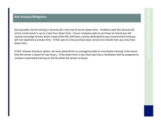 RISK	
  ANALYSIS/MITIGATION	
  
Risk	
  Analysis/Mi3ga3on	
  
One	
  possible	
  risk	
  of	
  training	
  in	
  Second	
  Life	
  is	
  the	
  risk	
  of	
  server	
  down-­‐7me.	
  	
  Problems	
  with	
  the	
  Second	
  Life	
  
server	
  could	
  result	
  in	
  up	
  to	
  a	
  two	
  hour	
  down	
  7me.	
  	
  If	
  your	
  company	
  opts	
  to	
  purchase	
  an	
  island	
  you	
  will	
  
receive	
  concierge	
  service	
  which	
  means	
  that	
  HCC	
  will	
  have	
  a	
  server	
  dedicated	
  to	
  your	
  environment	
  and	
  you	
  
will	
  not	
  experience	
  a	
  down	
  7me.	
  	
  If	
  HCC	
  opts	
  to	
  only	
  purchase	
  basic	
  service	
  (no	
  island)	
  then	
  you	
  may	
  have	
  
down	
  7me.	
  	
  	
  
If	
  HCC	
  chooses	
  the	
  basic	
  op7on,	
  we	
  have	
  planned	
  for	
  an	
  emergency	
  date	
  to	
  reschedule	
  training	
  in	
  the	
  event	
  
that	
  the	
  server	
  is	
  down	
  for	
  two	
  hours.	
  	
  If	
  the	
  down	
  7me	
  is	
  less	
  than	
  two	
  hours,	
  facilitators	
  will	
  be	
  prepared	
  to	
  
conduct	
  customized	
  training	
  on	
  the	
  ﬂy	
  while	
  the	
  server	
  re-­‐boots.	
  	
  	
  
 