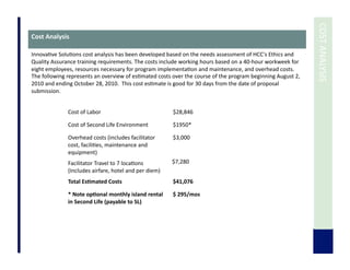  	
  COST	
  ANALYSIS	
  
Cost	
  Analysis	
  
Innova7ve	
  Solu7ons	
  cost	
  analysis	
  has	
  been	
  developed	
  based	
  on	
  the	
  needs	
  assessment	
  of	
  HCC's	
  Ethics	
  and	
  
Quality	
  Assurance	
  training	
  requirements.	
  The	
  costs	
  include	
  working	
  hours	
  based	
  on	
  a	
  40-­‐hour	
  workweek	
  for	
  
eight	
  employees,	
  resources	
  necessary	
  for	
  program	
  implementa7on	
  and	
  maintenance,	
  and	
  overhead	
  costs.	
  
The	
  following	
  represents	
  an	
  overview	
  of	
  es7mated	
  costs	
  over	
  the	
  course	
  of	
  the	
  program	
  beginning	
  August	
  2,	
  
2010	
  and	
  ending	
  October	
  28,	
  2010.	
  	
  This	
  cost	
  es7mate	
  is	
  good	
  for	
  30	
  days	
  from	
  the	
  date	
  of	
  proposal	
  
submission.	
  
Cost	
  of	
  Labor	
   $28,846	
  	
  
Cost	
  of	
  Second	
  Life	
  Environment	
   $1950*	
  	
  
Overhead	
  costs	
  (includes	
  facilitator	
  
cost,	
  facili7es,	
  maintenance	
  and	
  
equipment)	
  	
  
$3,000	
  	
  
Facilitator	
  Travel	
  to	
  7	
  loca7ons	
  
(Includes	
  airfare,	
  hotel	
  and	
  per	
  diem)	
  	
  
$7,280	
  
Total	
  Es3mated	
  Costs	
  	
   $41,076	
  	
  
*	
  Note	
  op3onal	
  monthly	
  island	
  rental	
  
in	
  Second	
  Life	
  (payable	
  to	
  SL)	
  
$	
  295/mos	
  
 