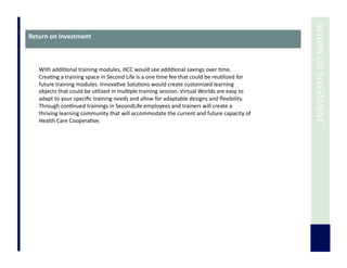  	
  RETURN	
  ON	
  INVESTMENT	
  
Return	
  on	
  Investment	
  
With	
  addi7onal	
  training	
  modules,	
  HCC	
  would	
  see	
  addi7onal	
  savings	
  over	
  7me.	
  
Crea7ng	
  a	
  training	
  space	
  in	
  Second	
  Life	
  is	
  a	
  one	
  7me	
  fee	
  that	
  could	
  be	
  reu7lized	
  for	
  
future	
  training	
  modules.	
  Innova7ve	
  Solu7ons	
  would	
  create	
  customized	
  learning	
  
objects	
  that	
  could	
  be	
  u7lized	
  in	
  mul7ple	
  training	
  session.	
  Virtual	
  Worlds	
  are	
  easy	
  to	
  
adapt	
  to	
  your	
  speciﬁc	
  training	
  needs	
  and	
  allow	
  for	
  adaptable	
  designs	
  and	
  ﬂexibility.	
  
Through	
  con7nued	
  trainings	
  in	
  SecondLife	
  employees	
  and	
  trainers	
  will	
  create	
  a	
  
thriving	
  learning	
  community	
  that	
  will	
  accommodate	
  the	
  current	
  and	
  future	
  capacity	
  of	
  
Health	
  Care	
  Coopera7ve.	
  
 