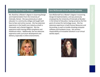  	
  KEY	
  PERSONNEL	
  
Patricia	
  Rand-­‐Project	
  Manager	
  
Ms.	
  Rand	
  has	
  a	
  Master’s	
  degree	
  in	
  eLearning	
  Design	
  
and	
  Implementa7on	
  from	
  the	
  University	
  of	
  
Colorado,	
  Denver.	
  	
  She	
  was	
  previously	
  an	
  adult	
  
educator	
  in	
  a	
  community	
  college	
  and	
  taught	
  both	
  
face-­‐to-­‐face	
  and	
  online	
  courses.	
  	
  She	
  has	
  extensive	
  
experience	
  in	
  the	
  health-­‐care	
  industry	
  as	
  both	
  a	
  
Paramedic	
  and	
  a	
  Dental	
  Hygienist.	
  	
  She	
  has	
  
experience	
  with	
  training	
  HIPPA	
  compliance	
  and	
  
Healthcare	
  ethics.	
  	
  Addi7onally,	
  she	
  has	
  extensive	
  
experience	
  with	
  curriculum	
  development	
  and	
  
delivery,	
  especially	
  in	
  online	
  environments.	
  
Sara	
  McDonald-­‐Virtual	
  World	
  Specialist	
  
Sara	
  McDonald	
  has	
  a	
  Master’s	
  degree	
  in	
  eLearning	
  
Design	
  &	
  Implementa7on,	
  and	
  was	
  previously	
  
employed	
  by	
  the	
  University	
  of	
  Colorado	
  at	
  Boulder	
  
in	
  the	
  School	
  of	
  Educa7on,	
  having	
  served	
  as	
  the	
  ﬁrst	
  
point	
  of	
  contact	
  for	
  technology	
  issues.	
  	
  She	
  has	
  
extensive	
  experience	
  in	
  both	
  Human	
  Resources	
  and	
  
Accoun7ng,	
  as	
  well	
  as	
  trouble-­‐shoo7ng	
  computer	
  
sodware	
  and	
  hardware	
  issues.	
  	
  Her	
  primary	
  
responsibility	
  at	
  Innova7ve	
  Solu7ons	
  is	
  our	
  virtual	
  
worlds	
  expert.	
  
 