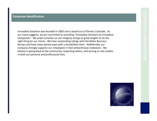  	
  CORPORATE	
  IDENTIFICATION	
  
Corporate	
  Iden3ﬁca3on	
  
Innova7ve	
  Solu7ons	
  was	
  founded	
  in	
  2005	
  and	
  is	
  based	
  out	
  of	
  Denver,	
  Colorado.	
  	
  As	
  
our	
  name	
  suggests,	
  we	
  are	
  commiUed	
  to	
  providing	
  “Innova7ve	
  Solu7ons	
  to	
  Innova7ve	
  
Companies”.	
  	
  We	
  pride	
  ourselves	
  on	
  our	
  integrity	
  and	
  go	
  to	
  great	
  lengths	
  to	
  do	
  the	
  
right	
  thing	
  for	
  our	
  clients.	
  	
  We	
  have	
  outstanding	
  ra7ngs	
  with	
  the	
  BeUer	
  Business	
  
Bureau	
  and	
  have	
  never	
  parted	
  ways	
  with	
  a	
  dissa7sﬁed	
  client.	
  	
  Addi7onally,	
  our	
  
company	
  strongly	
  supports	
  our	
  employees	
  in	
  their	
  philanthropic	
  endeavors.	
  	
  We	
  
believe	
  in	
  giving	
  back	
  to	
  the	
  community,	
  respec7ng	
  others,	
  and	
  serving	
  as	
  role	
  models	
  
in	
  both	
  our	
  personal	
  and	
  professional	
  lives.	
  
 