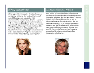  	
  KEY	
  PERSONNEL	
  
Jill	
  Perry-­‐Crea3ve	
  Director	
  
Jill	
  Perry	
  provides	
  the	
  crea7ve	
  direc7on	
  for	
  each	
  of	
  
our	
  training	
  solu7ons.	
  	
  She	
  works	
  with	
  a	
  team	
  of	
  
expert	
  3D	
  designers	
  to	
  provide	
  the	
  right	
  
environment	
  for	
  your	
  company.	
  	
  She	
  has	
  a	
  Master’s	
  
Degree	
  in	
  eLearning	
  Design	
  and	
  Implementa7on	
  as	
  
well	
  as	
  a	
  degree	
  in	
  Mul7-­‐Media	
  Design	
  and	
  Business	
  
Management.	
  	
  She	
  was	
  previously	
  employed	
  at	
  the	
  
University	
  of	
  Colorado	
  at	
  Boulder,	
  School	
  of	
  
Educa7on	
  where	
  she	
  managed	
  pre-­‐service	
  teachers	
  
in	
  the	
  Teacher	
  Licensure	
  Program.	
  	
  She	
  has	
  expert	
  
level	
  computer	
  skills	
  and	
  enjoys	
  teaching	
  others.	
  	
  
Ann	
  Younce-­‐Informa3on	
  Architect	
  
Ann	
  Younce	
  is	
  responsible	
  for	
  the	
  Informa7onal	
  
Architecture/Content	
  Management	
  departments	
  at	
  
Innova7ve	
  Solu7ons.	
  	
  She	
  has	
  two	
  Master’s	
  Degrees	
  
in	
  both	
  Curriculum	
  and	
  Instruc7on	
  as	
  well	
  as	
  
eLearning	
  Design	
  and	
  Implementa7on.	
  	
  She	
  has	
  
extensive	
  experience	
  as	
  an	
  educator,	
  curriculum	
  
designer,	
  and	
  staﬀ	
  developer,	
  with	
  adherence	
  to	
  
rigorous	
  accredita7on	
  standards.	
  Her	
  goal	
  is	
  to	
  
provide	
  the	
  meaningful	
  content	
  and	
  engaging	
  
professional	
  development	
  that	
  Health	
  Care	
  
Coopera7ve	
  is	
  looking	
  for.	
  
 