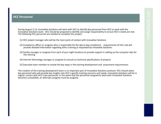  	
  HCC	
  PERSONNEL	
  
HCC	
  Personnel	
  
During	
  August	
  2-­‐13,	
  Innova7ve	
  Solu7ons	
  will	
  work	
  with	
  HCC	
  to	
  iden7fy	
  key	
  personnel	
  from	
  HCC	
  to	
  work	
  with	
  the	
  
Innova7ve	
  Solu7ons	
  team.	
  	
  HCC	
  should	
  be	
  prepared	
  to	
  iden7fy	
  and	
  assign	
  responsibility	
  to	
  ensure	
  HCC’s	
  needs	
  are	
  met.	
  	
  
The	
  following	
  HCC	
  personnel	
  are	
  needed	
  to	
  complete	
  this	
  project:	
  
(1)	
  HCC	
  project	
  manager	
  who	
  will	
  be	
  the	
  main	
  point	
  of	
  contact	
  with	
  Innova7ve	
  Solu7ons	
  
(2)	
  Compliance	
  oﬃcer	
  or	
  assignee	
  who	
  is	
  responsible	
  for	
  the	
  day	
  to	
  day	
  compliance	
  	
  	
  	
  requirements	
  of	
  HCC	
  and	
  will	
  
provide	
  detailed	
  informa7on	
  regarding	
  ethics	
  training	
  as	
  requested	
  by	
  Innova7ve	
  Solu7ons	
  
(3)	
  Facility	
  manager	
  or	
  assignee	
  from	
  each	
  of	
  your	
  eight	
  loca7ons	
  to	
  provide	
  support	
  in	
  setng	
  up	
  the	
  computer	
  labs	
  for	
  
this	
  training	
  
(4)	
  Internet	
  Technology	
  manager	
  or	
  assignee	
  to	
  consult	
  on	
  technical	
  speciﬁca7ons	
  of	
  projects	
  
(5)	
  Execu7ve	
  team	
  member	
  to	
  review	
  the	
  key	
  steps	
  in	
  the	
  training	
  development	
  and	
  	
  assessment	
  requirements.	
  	
  	
  
	
  	
  
The	
  crea7on	
  of	
  the	
  training	
  development	
  team	
  is	
  an	
  important	
  part	
  of	
  Innova7ve	
  Solu7ons	
  protocol.	
  HCC	
  should	
  select	
  
key	
  personnel	
  who	
  will	
  provide	
  key	
  insights	
  into	
  HCC’s	
  speciﬁc	
  training	
  concerns	
  and	
  needs.	
  Innova7ve	
  Solu7ons	
  will	
  be	
  in	
  
regular	
  contact	
  with	
  HCC’s	
  key	
  personnel.	
  In	
  the	
  event	
  that	
  the	
  personnel	
  assigned	
  to	
  work	
  with	
  Innova7ve	
  Solu7ons	
  
becomes	
  unavailable,	
  an	
  alternate	
  assignee	
  must	
  be	
  assigned.	
  
	
  	
  
	
  	
  
 