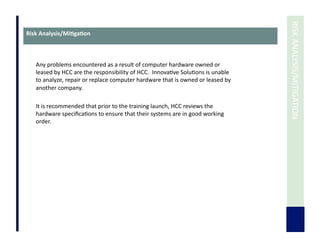  	
  RISK	
  ANALYSIS/MITIGATION	
  
Risk	
  Analysis/Mi3ga3on	
  
Any	
  problems	
  encountered	
  as	
  a	
  result	
  of	
  computer	
  hardware	
  owned	
  or	
  
leased	
  by	
  HCC	
  are	
  the	
  responsibility	
  of	
  HCC.	
  	
  Innova7ve	
  Solu7ons	
  is	
  unable	
  
to	
  analyze,	
  repair	
  or	
  replace	
  computer	
  hardware	
  that	
  is	
  owned	
  or	
  leased	
  by	
  
another	
  company.	
  
It	
  is	
  recommended	
  that	
  prior	
  to	
  the	
  training	
  launch,	
  HCC	
  reviews	
  the	
  
hardware	
  speciﬁca7ons	
  to	
  ensure	
  that	
  their	
  systems	
  are	
  in	
  good	
  working	
  
order.	
  
 