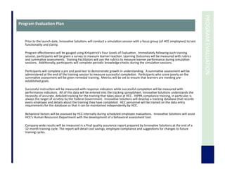  	
  PROGRAM	
  EVALUATION	
  
Program	
  Evalua3on	
  Plan	
  
Prior	
  to	
  the	
  launch	
  date,	
  Innova7ve	
  Solu7ons	
  will	
  conduct	
  a	
  simula7on	
  session	
  with	
  a	
  focus	
  group	
  (of	
  HCC	
  employees)	
  to	
  test	
  
func7onality	
  and	
  clarity.	
  
	
  	
  
Program	
  eﬀec7veness	
  will	
  be	
  gauged	
  using	
  Kirkpatrick’s	
  Four	
  Levels	
  of	
  Evalua7on.	
  	
  Immediately	
  following	
  each	
  training	
  
session,	
  par7cipants	
  will	
  be	
  given	
  a	
  survey	
  to	
  measure	
  learner	
  reac7on.	
  Learning	
  Outcomes	
  will	
  be	
  measured	
  with	
  rubrics	
  
and	
  summa7ve	
  assessments.	
  	
  Training	
  Facilitators	
  will	
  use	
  the	
  rubrics	
  to	
  measure	
  learner	
  performance	
  during	
  simula7on	
  
sessions.	
  	
  Addi7onally,	
  par7cipants	
  will	
  complete	
  periodic	
  knowledge	
  checks	
  during	
  the	
  simula7on	
  sessions.	
  
	
  	
  
Par7cipants	
  will	
  complete	
  a	
  pre	
  and	
  post-­‐test	
  to	
  demonstrate	
  growth	
  in	
  understanding.	
  	
  A	
  summa7ve	
  assessment	
  will	
  be	
  
administered	
  at	
  the	
  end	
  of	
  the	
  training	
  session	
  to	
  measure	
  successful	
  comple7on.	
  	
  Par7cipants	
  who	
  score	
  poorly	
  on	
  the	
  
summa7ve	
  assessment	
  will	
  be	
  given	
  remedial	
  training.	
  	
  Metrics	
  will	
  be	
  set	
  to	
  ensure	
  that	
  learners	
  are	
  mee7ng	
  pre-­‐
established	
  goals.	
  	
  	
  
	
  	
  
Successful	
  instruc7on	
  will	
  be	
  measured	
  with	
  response	
  indicators	
  while	
  successful	
  comple7on	
  will	
  be	
  measured	
  with	
  
performance	
  indicators.	
  	
  All	
  of	
  this	
  data	
  will	
  be	
  entered	
  into	
  the	
  tracking	
  spreadsheet.	
  Innova7ve	
  Solu7ons	
  understands	
  the	
  
necessity	
  of	
  accurate,	
  detailed	
  tracking	
  for	
  the	
  training	
  that	
  takes	
  place	
  at	
  HCC.	
  	
  HIPPA	
  compliance	
  training,	
  in	
  par7cular,	
  is	
  
always	
  the	
  target	
  of	
  scru7ny	
  by	
  the	
  Federal	
  Government.	
  	
  Innova7ve	
  Solu7ons	
  will	
  develop	
  a	
  tracking	
  database	
  that	
  records	
  
every	
  employee	
  and	
  details	
  about	
  the	
  training	
  they	
  have	
  completed.	
  	
  HCC	
  personnel	
  will	
  be	
  trained	
  on	
  the	
  data	
  entry	
  
requirements	
  for	
  the	
  database	
  so	
  that	
  it	
  can	
  be	
  maintained	
  independently	
  by	
  HCC.	
  
Behavioral	
  factors	
  will	
  be	
  assessed	
  by	
  HCC	
  internally	
  during	
  scheduled	
  employee	
  evalua7ons.	
  	
  Innova7ve	
  Solu7ons	
  will	
  assist	
  
HCC’s	
  Human	
  Resources	
  Department	
  with	
  the	
  development	
  of	
  a	
  behavioral	
  assessment	
  tool.	
  
Company-­‐wide	
  results	
  will	
  be	
  measured	
  in	
  a	
  ﬁnal	
  quality	
  assurance	
  report	
  prepared	
  by	
  Innova7ve	
  Solu7ons	
  at	
  the	
  end	
  of	
  a	
  
12-­‐month	
  training	
  cycle.	
  The	
  report	
  will	
  detail	
  cost	
  savings,	
  employee	
  compliance	
  and	
  sugges7ons	
  for	
  changes	
  to	
  future	
  
training	
  cycles.	
  
	
  	
  
 