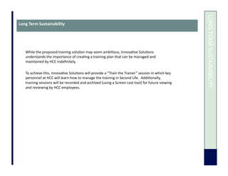  	
  LONG	
  TERM	
  SUSTAINABILITY	
  
Long	
  Term	
  Sustainability	
  
While	
  the	
  proposed	
  training	
  solu7on	
  may	
  seem	
  ambi7ous,	
  Innova7ve	
  Solu7ons	
  
understands	
  the	
  importance	
  of	
  crea7ng	
  a	
  training	
  plan	
  that	
  can	
  be	
  managed	
  and	
  
maintained	
  by	
  HCC	
  indeﬁnitely.	
  	
  	
  
To	
  achieve	
  this,	
  Innova7ve	
  Solu7ons	
  will	
  provide	
  a	
  “Train	
  the	
  Trainer”	
  session	
  in	
  which	
  key	
  
personnel	
  at	
  HCC	
  will	
  learn	
  how	
  to	
  manage	
  the	
  training	
  in	
  Second	
  Life.	
  	
  Addi7onally,	
  
training	
  sessions	
  will	
  be	
  recorded	
  and	
  archived	
  (using	
  a	
  Screen	
  cast	
  tool)	
  for	
  future	
  viewing	
  
and	
  reviewing	
  by	
  HCC	
  employees.	
  	
  
 