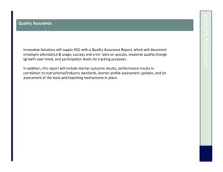  	
  QUALITY	
  ASSURANCE	
  
Quality	
  Assurance	
  
Innova7ve	
  Solu7ons	
  will	
  supply	
  HCC	
  with	
  a	
  Quality	
  Assurance	
  Report,	
  which	
  will	
  document	
  
employee	
  aUendance	
  &	
  usage,	
  success	
  and	
  error	
  rates	
  on	
  quizzes,	
  response	
  quality	
  change	
  
(growth	
  over	
  7me),	
  and	
  par7cipa7on	
  levels	
  for	
  tracking	
  purposes.	
  
In	
  addi7on,	
  this	
  report	
  will	
  include	
  learner	
  outcome	
  results,	
  performance	
  results	
  in	
  
correla7on	
  to	
  instruc7onal/industry	
  standards,	
  learner	
  proﬁle	
  assessment	
  updates,	
  and	
  an	
  
assessment	
  of	
  the	
  tools	
  and	
  repor7ng	
  mechanisms	
  in	
  place.	
  
 