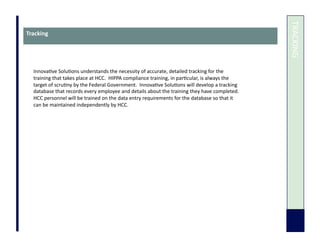  	
  TRACKING	
  
Tracking	
  
Innova7ve	
  Solu7ons	
  understands	
  the	
  necessity	
  of	
  accurate,	
  detailed	
  tracking	
  for	
  the	
  
training	
  that	
  takes	
  place	
  at	
  HCC.	
  	
  HIPPA	
  compliance	
  training,	
  in	
  par7cular,	
  is	
  always	
  the	
  
target	
  of	
  scru7ny	
  by	
  the	
  Federal	
  Government.	
  	
  Innova7ve	
  Solu7ons	
  will	
  develop	
  a	
  tracking	
  
database	
  that	
  records	
  every	
  employee	
  and	
  details	
  about	
  the	
  training	
  they	
  have	
  completed.	
  	
  
HCC	
  personnel	
  will	
  be	
  trained	
  on	
  the	
  data	
  entry	
  requirements	
  for	
  the	
  database	
  so	
  that	
  it	
  
can	
  be	
  maintained	
  independently	
  by	
  HCC.	
  
 