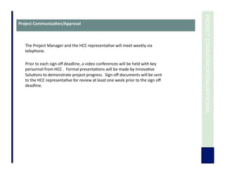  	
  PROJECT	
  COMMUNICATION/APPROVAL	
  
The	
  Project	
  Manager	
  and	
  the	
  HCC	
  representa7ve	
  will	
  meet	
  weekly	
  via	
  
telephone.	
  	
  	
  
Prior	
  to	
  each	
  sign	
  oﬀ	
  deadline,	
  a	
  video	
  conferences	
  will	
  be	
  held	
  with	
  key	
  
personnel	
  from	
  HCC	
  .	
  	
  Formal	
  presenta7ons	
  will	
  be	
  made	
  by	
  Innova7ve	
  
Solu7ons	
  to	
  demonstrate	
  project	
  progress.	
  	
  Sign	
  oﬀ	
  documents	
  will	
  be	
  sent	
  
to	
  the	
  HCC	
  representa7ve	
  for	
  review	
  at	
  least	
  one	
  week	
  prior	
  to	
  the	
  sign	
  oﬀ	
  
deadline.	
  
Project	
  Communica3on/Approval	
  
 