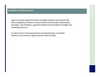  	
  CONTRACT	
  
Upon	
  successful	
  award	
  of	
  this	
  bid,	
  Innova7ve	
  Solu7ons	
  will	
  present	
  HCC	
  
with	
  a	
  Capability	
  to	
  Perform	
  Contract	
  which	
  outlines	
  project	
  deliverables,	
  
due	
  dates,	
  cost	
  breakown,	
  payment	
  schedule	
  and	
  remedies	
  for	
  budget	
  and	
  
scheduling	
  overruns.	
  
In	
  order	
  to	
  honor	
  the	
  proposed	
  cost	
  and	
  payment	
  plan,	
  Innova7ve	
  
Solu7ons	
  must	
  receive	
  a	
  signed	
  contract	
  within	
  30	
  days.	
  
Capability	
  to	
  Perform	
  Contract	
  
 